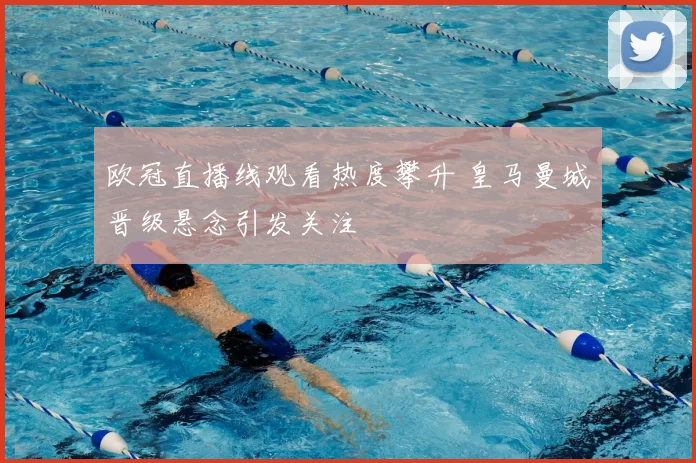 欧冠直播线观看热度攀升 皇马曼城晋级悬念引发关注