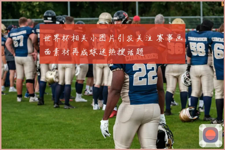 世界杯相关小图片引发关注 赛事画面素材再成球迷热搜话题