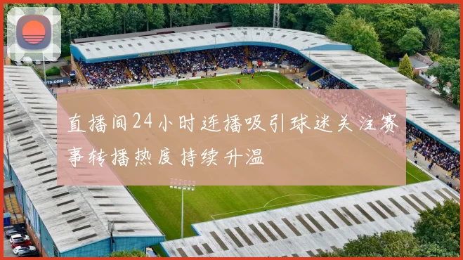 直播间24小时连播吸引球迷关注赛事转播热度持续升温