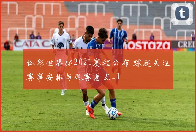 体彩世界杯2021赛程公布 球迷关注赛事安排与观赛看点_1