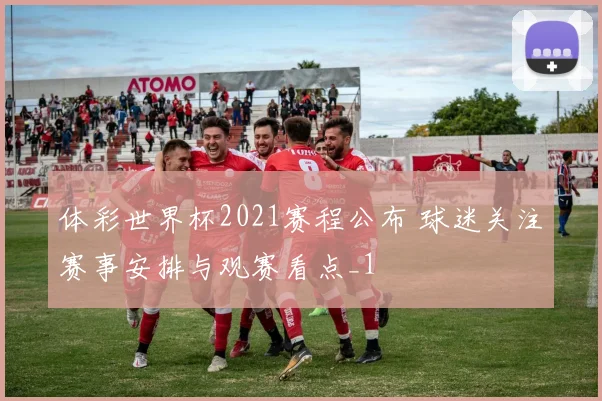 体彩世界杯2021赛程公布 球迷关注赛事安排与观赛看点_1