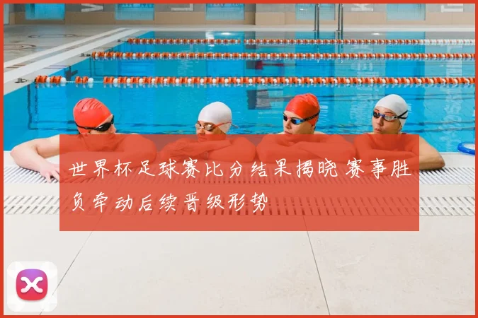 世界杯足球赛比分结果揭晓 赛事胜负牵动后续晋级形势