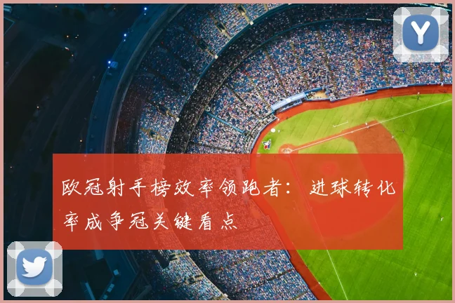 欧冠射手榜效率领跑者:进球转化率成争冠关键看点