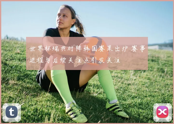 世界杯瑞典对阵韩国赛果出炉 赛事进程与后续关注点引发关注