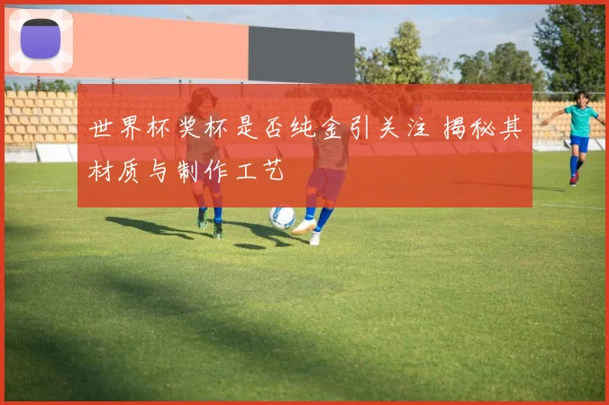 世界杯奖杯是否纯金引关注 揭秘其材质与制作工艺