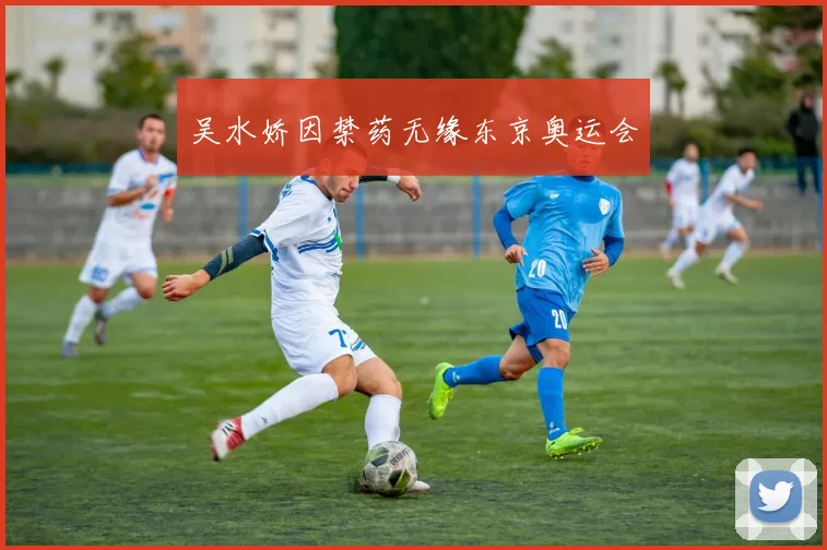 吴水娇因禁药无缘东京奥运会