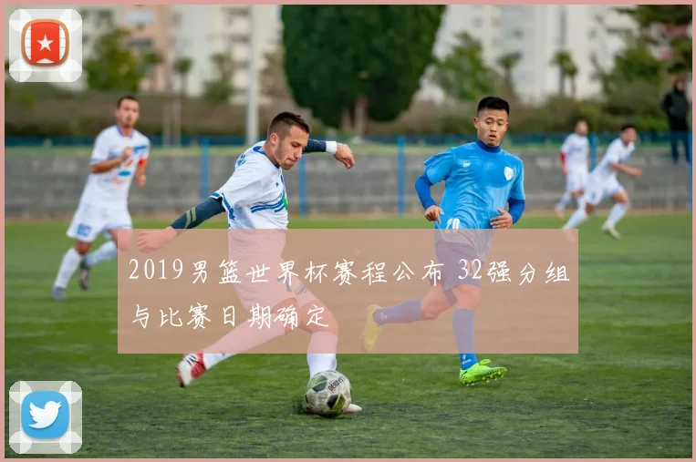 2019男篮世界杯赛程公布 32强分组与比赛日期确定