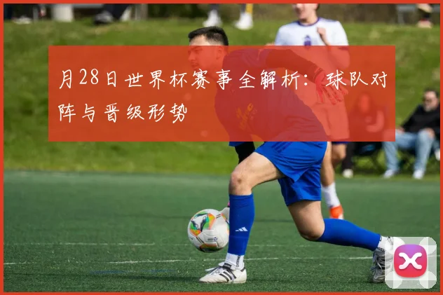 月28日世界杯赛事全解析：球队对阵与晋级形势