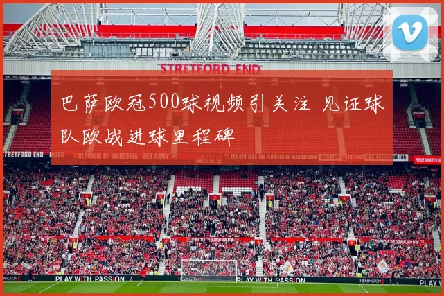 巴萨欧冠500球视频引关注 见证球队欧战进球里程碑