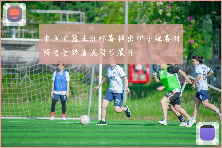 中国女篮亚洲杯赛程出炉小组赛对阵与晋级看点同步展开
