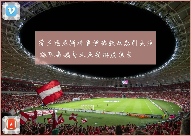 荷兰范尼斯特鲁伊执教动态引关注 球队备战与未来安排成焦点