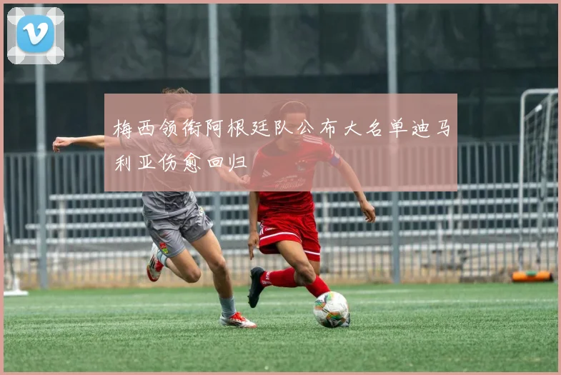 梅西领衔阿根廷队公布大名单迪马利亚伤愈回归