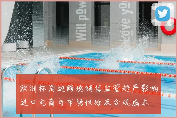 欧洲杯周边跨境销售监管趋严影响进口电商与市场供给及合规成本