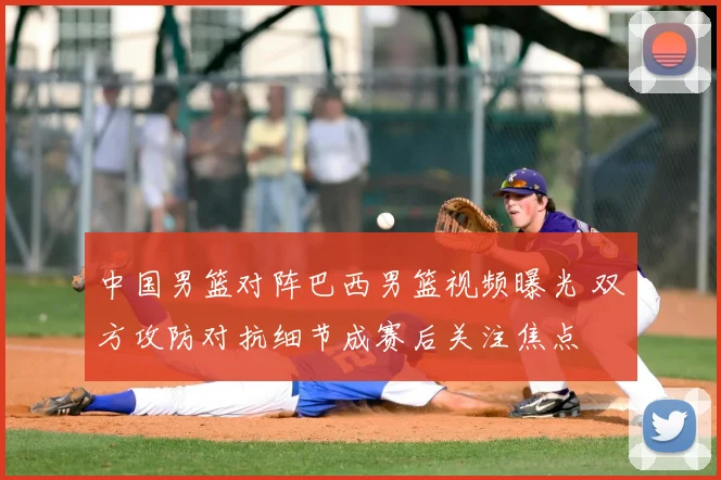 中国男篮对阵巴西男篮视频曝光 双方攻防对抗细节成赛后关注焦点