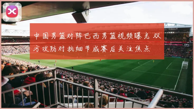中国男篮对阵巴西男篮视频曝光 双方攻防对抗细节成赛后关注焦点