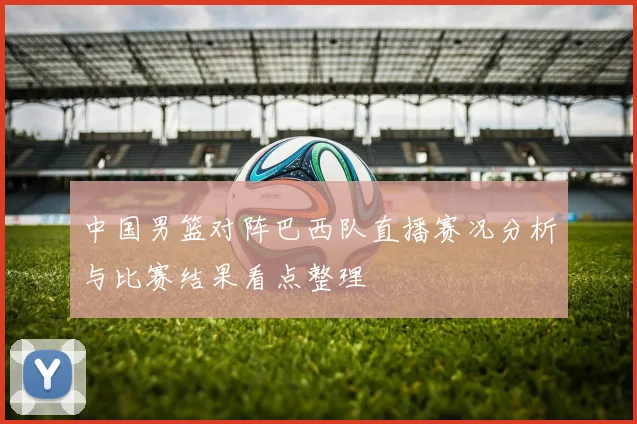 中国男篮对阵巴西队直播赛况分析与比赛结果看点整理