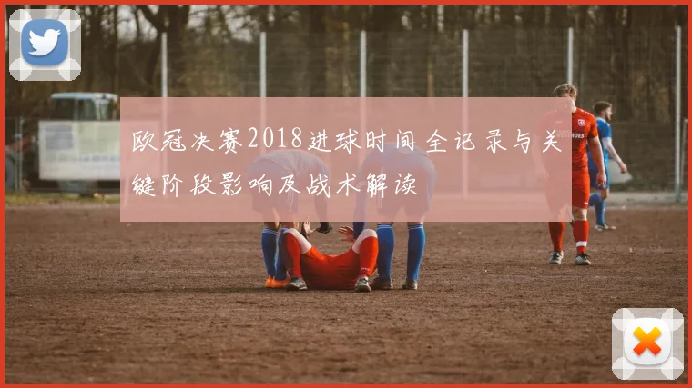 欧冠决赛2018进球时间全记录与关键阶段影响及战术解读