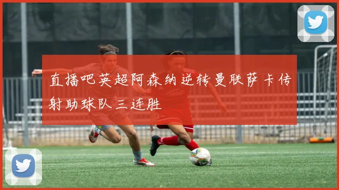 直播吧英超阿森纳逆转曼联萨卡传射助球队三连胜