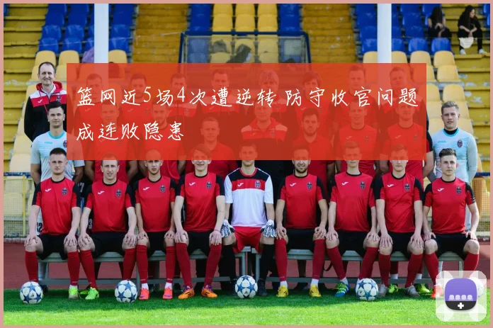 篮网近5场4次遭逆转 防守收官问题成连败隐患
