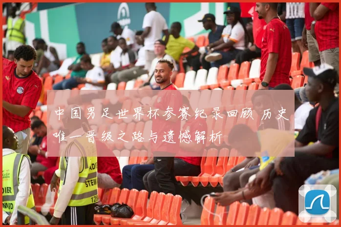 中国男足世界杯参赛纪录回顾 历史唯一晋级之路与遗憾解析