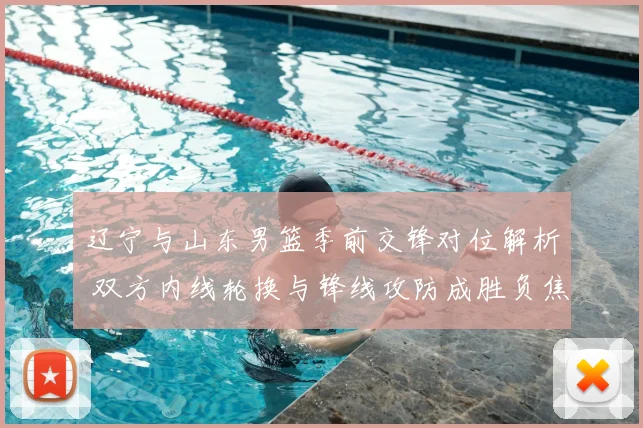 辽宁与山东男篮季前交锋对位解析 双方内线轮换与锋线攻防成胜负焦点