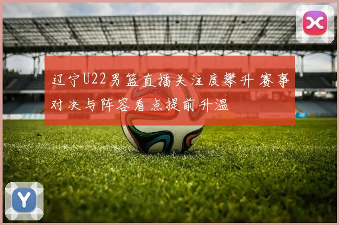 辽宁U22男篮直播关注度攀升 赛事对决与阵容看点提前升温