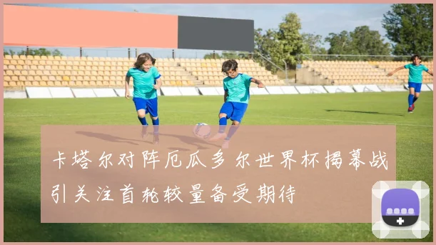 卡塔尔对阵厄瓜多尔世界杯揭幕战引关注首轮较量备受期待