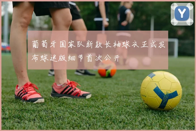 葡萄牙国家队新款长袖球衣正式发布球迷版细节首次公开