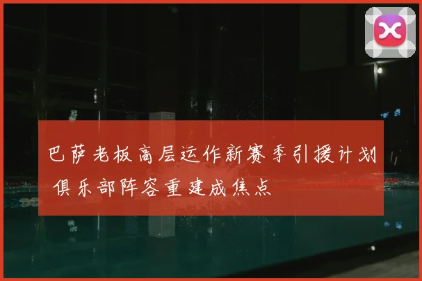巴萨老板高层运作新赛季引援计划 俱乐部阵容重建成焦点
