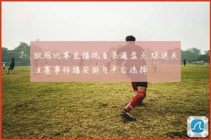 欧冠比赛直播观看渠道盘点 球迷关注赛事转播安排与平台选择