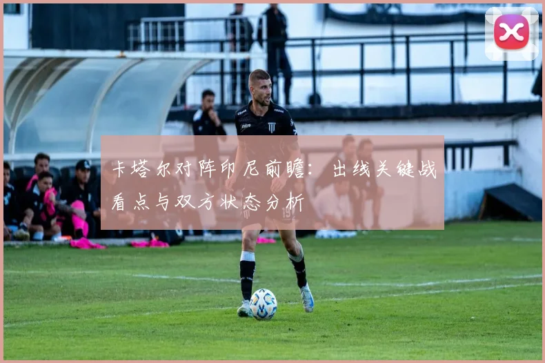 卡塔尔对阵印尼前瞻:出线关键战看点与双方状态分析
