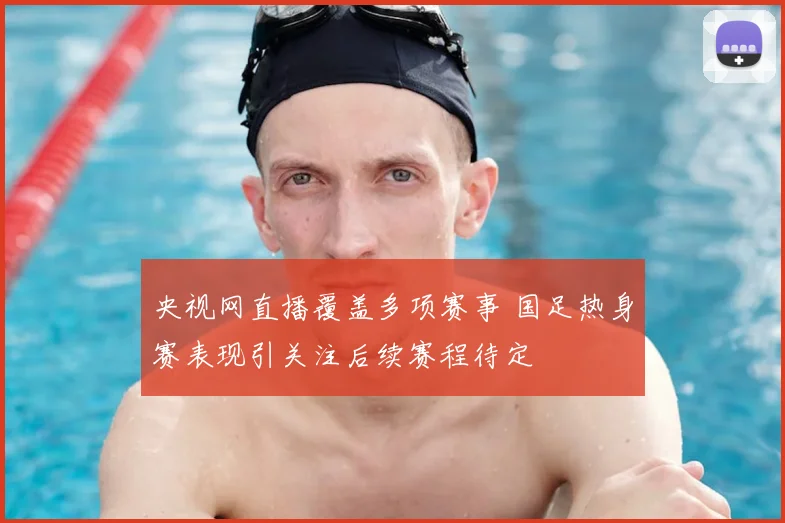 央视网直播覆盖多项赛事 国足热身赛表现引关注后续赛程待定